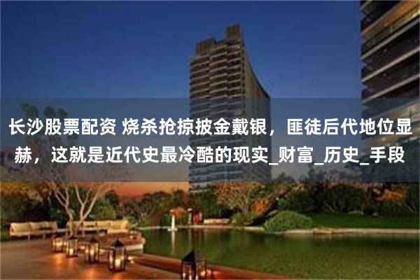 长沙股票配资 烧杀抢掠披金戴银，匪徒后代地位显赫，这就是近代史最冷酷的现实_财富_历史_手段