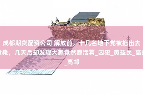 成都期货配资公司 解放前，十几名地下党被拖出去枪毙，几天后却发现大家竟然都活着_囚犯_黄益民_高邮