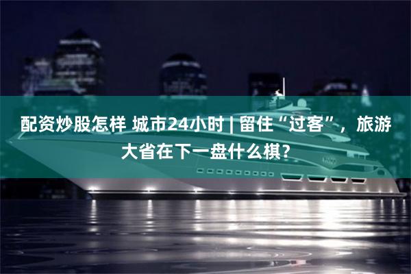 配资炒股怎样 城市24小时 | 留住“过客”，旅游大省在下一盘什么棋？