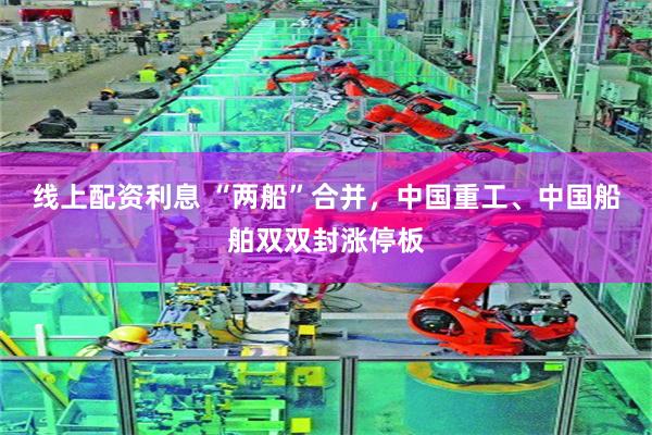 线上配资利息 “两船”合并，中国重工、中国船舶双双封涨停板