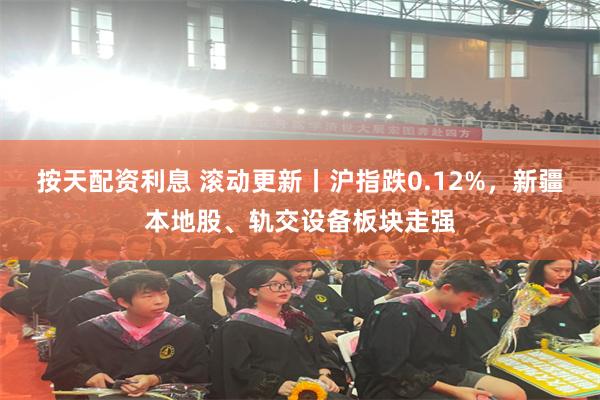 按天配资利息 滚动更新丨沪指跌0.12%，新疆本地股、轨交设备板块走强