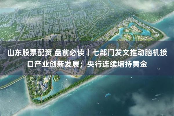 山东股票配资 盘前必读丨七部门发文推动脑机接口产业创新发展；央行连续增持黄金
