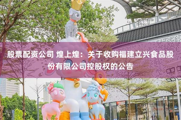 股票配资公司 煌上煌：关于收购福建立兴食品股份有限公司控股权的公告