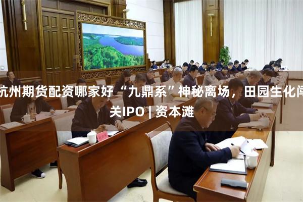杭州期货配资哪家好 “九鼎系”神秘离场，田园生化闯关IPO | 资本滩