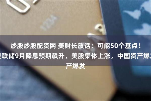 炒股炒股配资网 美财长放话：可能50个基点！美联储9月降息预期飙升，美股集体上涨，中国资产爆发