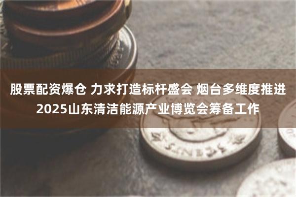 股票配资爆仓 力求打造标杆盛会 烟台多维度推进2025山东清洁能源产业博览会筹备工作